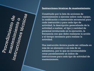 Procedimientode
Procedimientode
mantenimientoo
mantenimientoo
instruccionestécnicas
instruccionestécnicas
Instrucciones técnicas de mantenimiento:
Constituido por la lista de acciones de
mantenimiento a ejecutar sobre cada equipo,
la codificación o numeración secuencial para
cada instrucción y para cada tipo de
actividad, la descripción generalizada de la
actividad a realizar, el tipo y cantidad de
personal involucrado en la ejecución, la
frecuencia con que debe realizarse la acción
y el tiempo necesario para realizar la
actividad.
Una instrucción técnica puede ser utilizada en
más de un elemento o en más de un
subsistema, por lo que es recomendable
crear paralelamente un índice de
instrucciones para cada tipo de actividad de
mantenimiento.
 
