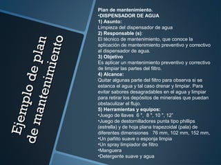 Ejemplodeplan
Ejemplodeplan
demantenimiento
demantenimiento
Plan de mantenimiento.
•DISPENSADOR DE AGUA
1) Asunto:
Limpieza del dispensador de agua
2) Responsable (s):
El técnico de mantenimiento, que conoce la
aplicación de mantenimiento preventivo y correctivo
al dispensador de agua.
3) Objetivo
Es aplicar un mantenimiento preventivo y correctivo
de limpiar las partes del filtro.
4) Alcance:
Quitar algunas parte del filtro para observa si se
estanca el agua y tal caso drenar y limpiar. Para
evitar sabores desagradables en el agua y limpiar
para retirar los depósitos de minerales que puedan
obstaculizar el flujo.
5) Herramientas y equipos:
•Juego de llaves 6 ", 8 ", 10 ", 12”
•Juego de destornilladores punta tipo phillips
(estrella) y de hoja plana trapezoidal (pala) de
diferentes dimensiones 76 mm, 102 mm, 152 mm,
•Un pañito suave o esponja limpia
•Un spray limpiador de filtro
•Manguera
•Detergente suave y agua
 