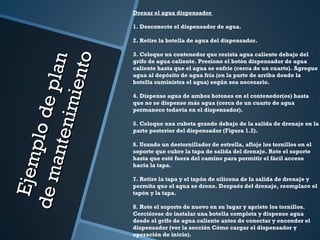 Ejemplodeplan
Ejemplodeplan
demantenimiento
demantenimiento
Drenar el agua dispensador
 
1. Desconecte el dispensador de agua.
 
2. Retire la botella de agua del dispensador.
 
3. Coloque un contenedor que resista agua caliente debajo del
grifo de agua caliente. Presione el botón dispensador de agua
caliente hasta que el agua se enfríe (cerca de un cuarto). Agregue
agua al depósito de agua fría (en la parte de arriba donde la
botella suministra el agua) según sea necesario.
 
4. Dispense agua de ambos botones en el contenedor(es) hasta
que no se dispense más agua (cerca de un cuarto de agua
permanece todavía en el dispensador).
 
5. Coloque una cubeta grande debajo de la salida de drenaje en la
parte posterior del dispensador (Figura 1.2).
 
6. Usando un destornillador de estrella, afloje los tornillos en el
soporte que cubre la tapa de salida del drenaje. Rote el soporte
hasta que esté fuera del camino para permitir el fácil acceso
hacia la tapa.
 
7. Retire la tapa y el tapón de silicona de la salida de drenaje y
permita que el agua se drene. Después del drenaje, reemplace el
tapón y la tapa.
 
8. Rote el soporte de nuevo en su lugar y apriete los tornillos.
Cerciórese de instalar una botella completa y dispense agua
desde el grifo de agua caliente antes de conectar y encender el
dispensador (ver la sección Cómo cargar el dispensador y
operación de inicio).
 