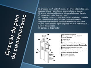 Ejemplodeplan
Ejemplodeplan
demantenimiento
demantenimiento
15. Enjuague con 1 galón (4 cuartos o 4 litros) adicional de agua
fresca de la llave y permita que se drene hacia la cubeta.
16. Vuelve a instalar el tapón de silicona y la tapa de drenaje
17. Instale una botella de agua fresca).
18. Dispense 1 cuarto (1 litro) de agua de cada llave y pruébela
para cerciorarse de que la solución blanqueadora está
completamente eliminada. Si continua el sabor a cloro de la
solución blanqueadora, repita los pasos del 10 al 13 hasta que
el sabor desaparezca.
19. Conecte el dispensador
 