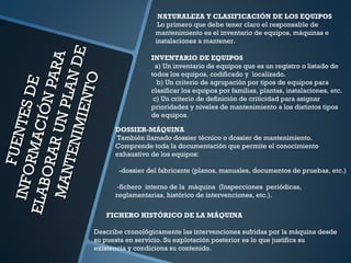 FUENTESDE
FUENTESDE
INFORMACIÓNPARA
INFORMACIÓNPARA
ELABORARUNPLANDE
ELABORARUNPLANDE
MANTENIMIENTO
MANTENIMIENTO
NATURALEZA Y CLASIFICACIÓN DE LOS EQUIPOS
Lo primero que debe tener claro el responsable de
mantenimiento es el inventario de equipos, máquinas e
instalaciones a mantener.
INVENTARIO DE EQUIPOS
a) Un inventario de equipos que es un registro o listado de
todos los equipos, codificado y localizado.
b) Un criterio de agrupación por tipos de equipos para
clasificar los equipos por familias, plantas, instalaciones, etc.
c) Un criterio de definición de criticidad para asignar
prioridades y niveles de mantenimiento a los distintos tipos
de equipos.
DOSSIER-MÁQUINA
También llamado dossier técnico o dossier de mantenimiento.
Comprende toda la documentación que permite el conocimiento
exhaustivo de los equipos:
-dossier del fabricante (planos, manuales, documentos de pruebas, etc.)
-fichero interno de la máquina (Inspecciones periódicas,
reglamentarias, histórico de intervenciones, etc.).
FICHERO HISTÓRICO DE LA MÁQUINA
Describe cronológicamente las intervenciones sufridas por la máquina desde
su puesta en servicio. Su explotación posterior es lo que justifica su
existencia y condiciona su contenido.
 