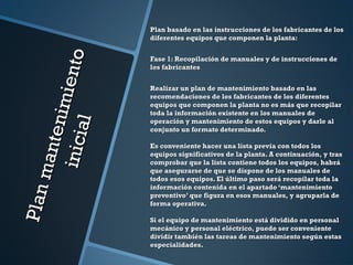 Planmantenimiento
Planmantenimientoinicial
inicial
Plan basado en las instrucciones de los fabricantes de losPlan basado en las instrucciones de los fabricantes de los
diferentes equipos que componen la planta:diferentes equipos que componen la planta:
Fase 1: Recopilación de manuales y de instrucciones deFase 1: Recopilación de manuales y de instrucciones de
los fabricanteslos fabricantes
Realizar un plan de mantenimiento basado en lasRealizar un plan de mantenimiento basado en las
recomendaciones de los fabricantes de los diferentesrecomendaciones de los fabricantes de los diferentes
equipos que componen la planta no es más que recopilarequipos que componen la planta no es más que recopilar
toda la información existente en los manuales detoda la información existente en los manuales de
operación y mantenimiento de estos equipos y darle aloperación y mantenimiento de estos equipos y darle al
conjunto un formato determinado.conjunto un formato determinado.
Es conveniente hacer una lista previa con todos losEs conveniente hacer una lista previa con todos los
equipos significativos de la planta. A continuación, y trasequipos significativos de la planta. A continuación, y tras
comprobar que la lista contiene todos los equipos, habrácomprobar que la lista contiene todos los equipos, habrá
que asegurarse de que se dispone de los manuales deque asegurarse de que se dispone de los manuales de
todos esos equipos. El último paso será recopilar toda latodos esos equipos. El último paso será recopilar toda la
información contenida en el apartado ‘mantenimientoinformación contenida en el apartado ‘mantenimiento
preventivo’ que figura en esos manuales, y agruparla depreventivo’ que figura en esos manuales, y agruparla de
forma operativa.forma operativa.
Si el equipo de mantenimiento está dividido en personalSi el equipo de mantenimiento está dividido en personal
mecánico y personal eléctrico, puede ser convenientemecánico y personal eléctrico, puede ser conveniente
dividir también las tareas de mantenimiento según estasdividir también las tareas de mantenimiento según estas
especialidades.especialidades.
 