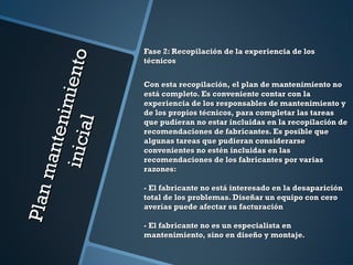 Planmantenimiento
Planmantenimientoinicial
inicial
Fase 2: Recopilación de la experiencia de losFase 2: Recopilación de la experiencia de los
técnicostécnicos
Con esta recopilación, el plan de mantenimiento noCon esta recopilación, el plan de mantenimiento no
está completo. Es conveniente contar con laestá completo. Es conveniente contar con la
experiencia de los responsables de mantenimiento yexperiencia de los responsables de mantenimiento y
de los propios técnicos, para completar las tareasde los propios técnicos, para completar las tareas
que pudieran no estar incluidas en la recopilación deque pudieran no estar incluidas en la recopilación de
recomendaciones de fabricantes. Es posible querecomendaciones de fabricantes. Es posible que
algunas tareas que pudieran considerarsealgunas tareas que pudieran considerarse
convenientes no estén incluidas en lasconvenientes no estén incluidas en las
recomendaciones de los fabricantes por variasrecomendaciones de los fabricantes por varias
razones:razones:
- El fabricante no está interesado en la desaparición- El fabricante no está interesado en la desaparición
total de los problemas. Diseñar un equipo con cerototal de los problemas. Diseñar un equipo con cero
averías puede afectar su facturaciónaverías puede afectar su facturación
- El fabricante no es un especialista en- El fabricante no es un especialista en
mantenimiento, sino en diseño y montaje.mantenimiento, sino en diseño y montaje.
 