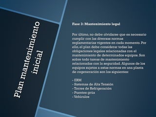 Planmantenimiento
Planmantenimientoinicial
inicial
Fase 3: Mantenimiento legalFase 3: Mantenimiento legal
Por último, no debe olvidarse que es necesarioPor último, no debe olvidarse que es necesario
cumplir con las diversas normascumplir con las diversas normas
reglamentarias vigentes en cada momento. Porreglamentarias vigentes en cada momento. Por
ello, el plan debe considerar todas lasello, el plan debe considerar todas las
obligaciones legales relacionadas con elobligaciones legales relacionadas con el
mantenimiento de determinados equipos. Sonmantenimiento de determinados equipos. Son
sobre todo tareas de mantenimientosobre todo tareas de mantenimiento
relacionadas con la seguridad. Algunos de losrelacionadas con la seguridad. Algunos de los
equipos sujetos a estas normas en una plantaequipos sujetos a estas normas en una planta
de cogeneración son los siguientes:de cogeneración son los siguientes:
- ERM- ERM
- Sistemas de Alta Tensión- Sistemas de Alta Tensión
- Torres de Refrigeración- Torres de Refrigeración
- Puentes grúa- Puentes grúa
- Vehículos- Vehículos
 