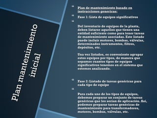 Planmantenimiento
Planmantenimientoinicial
inicial
 Plan de mantenimiento basado enPlan de mantenimiento basado en
instrucciones genericas:instrucciones genericas:
 Fase 1: Lista de equipos significativosFase 1: Lista de equipos significativos

Del inventario de equipos de la planta,Del inventario de equipos de la planta,
deben listarse aquellos que tienen unadeben listarse aquellos que tienen una
entidad suficiente como para tener tareasentidad suficiente como para tener tareas
de mantenimiento asociadas. Este listadode mantenimiento asociadas. Este listado
puede incluir motores, bombas, válvulas,puede incluir motores, bombas, válvulas,
determinados instrumentos, filtros,determinados instrumentos, filtros,
depósitos, etc.depósitos, etc.
Una vez listados, es conveniente agruparUna vez listados, es conveniente agrupar
estos equipos por tipos, de manera queestos equipos por tipos, de manera que
sepamos cuantos tipos de equipossepamos cuantos tipos de equipos
significativos tenemos en el sistema quesignificativos tenemos en el sistema que
estemos analizando.estemos analizando.
 Fase 2: Listado de tareas genéricas paraFase 2: Listado de tareas genéricas para
cada tipo de equipocada tipo de equipo

Para cada uno de los tipos de equipos,Para cada uno de los tipos de equipos,
debemos preparar un conjunto de tareasdebemos preparar un conjunto de tareas
genéricas que les serían de aplicación. Así,genéricas que les serían de aplicación. Así,
podemos preparar tareas genéricas depodemos preparar tareas genéricas de
mantenimiento para transformadores,mantenimiento para transformadores,
motores, bombas, válvulas, etc.motores, bombas, válvulas, etc.
 