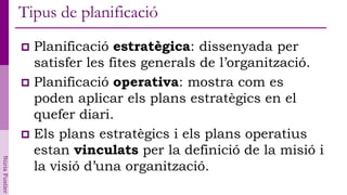 Tipus de planificació
                 Planificació estratègica: dissenyada per
                  satisfer les fites generals de l’organització.
                 Planificació operativa: mostra com es
                  poden aplicar els plans estratègics en el
                  quefer diari.
                 Els plans estratègics i els plans operatius
                  estan vinculats per la definició de la misió i
Núria Fustier




                  la visió d’una organització.
 