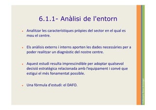 6.1.1- Anàlisi de l'entorn
Analitzar les característiques pròpies del sector en el qual es
mou el centre.

Els anàlisis externs i interns aporten les dades necessàries per a
poder realitzar un diagnòstic del nostre centre.

Aquest estudi resulta imprescindible per adoptar qualsevol
decisió estratègica relacionada amb l’equipament i convé que
estigui el més fonamentat possible.




                                                                     Professora: Roser Armengol
Una fórmula d'estudi: el DAFO.
 