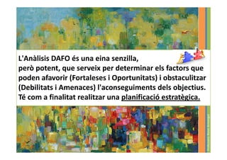L'Anàlisis DAFO és una eina senzilla,
però potent, que serveix per determinar els factors que
poden afavorir (Fortaleses i Oportunitats) i obstaculitzar
(Debilitats i Amenaces) l'aconseguiments dels objectius.
Té com a finalitat realitzar una planificació estratègica.




                                                             Professora: Roser Armengol
 