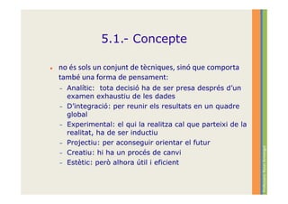5.1.- Concepte

no és sols un conjunt de tècniques, sinó que comporta
també una forma de pensament:
–   Analític: tota decisió ha de ser presa després d’un
    examen exhaustiu de les dades
–   D’integració: per reunir els resultats en un quadre
    global
–   Experimental: el qui la realitza cal que parteixi de la
    realitat, ha de ser inductiu
–   Projectiu: per aconseguir orientar el futur




                                                              Professora: Roser Armengol
–   Creatiu: hi ha un procés de canvi
–   Estètic: però alhora útil i eficient
 