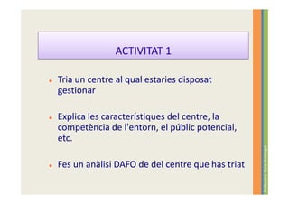 Tria un centre al qual estaries disposat
gestionar

Explica les característiques del centre, la
competència de l'entorn, el públic potencial,
etc.




                                                  Professora: Roser Armengol
Fes un anàlisi DAFO de del centre que has triat
 