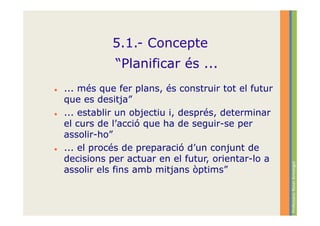 5.1.- Concepte
           “Planificar és ...
... més que fer plans, és construir tot el futur
que es desitja”
... establir un objectiu i, després, determinar
el curs de l’acció que ha de seguir-se per
assolir-ho”
... el procés de preparació d’un conjunt de
decisions per actuar en el futur, orientar-lo a




                                                   Professora: Roser Armengol
assolir els fins amb mitjans òptims”
 