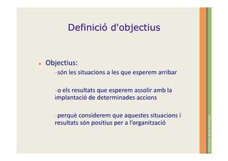 Definició d'objectius


Objectius:
  −són les situacions   a les que esperem arribar

  −o els resultats
                 que esperem assolir amb la
  implantació de determinades accions

  −perquè  considerem que aquestes situacions i




                                                    Professora: Roser Armengol
  resultats són positius per a l’organització
 