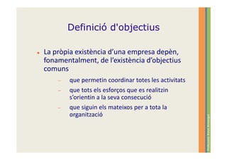 Definició d'objectius

La pròpia existència d’una empresa depèn,
fonamentalment, de l’existència d’objectius
comuns
    −   que permetin coordinar totes les activitats
    −   que tots els esforços que es realitzin
        s’orientin a la seva consecució
    −   que siguin els mateixos per a tota la
        organització




                                                      Professora: Roser Armengol
 