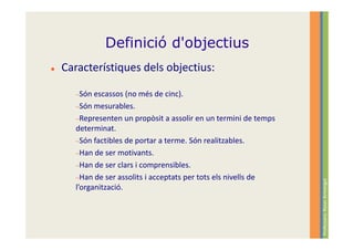 Definició d'objectius
Característiques dels objectius:

  −Són escassos   (no més de cinc).
  −Són mesurables.
  −Representen un propòsit a assolir en un termini de temps
  determinat.
  −Són factibles de portar a terme. Són realitzables.
  −Han de ser motivants.
  −Han de ser clars i comprensibles.
  −Han de ser assolits i acceptats per tots els nivells de




                                                              Professora: Roser Armengol
  l’organització.
 