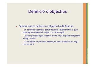 Definició d'objectius


Sempre que es defineix un objectiu ha de fixar-se
   −un període   de temps a partir des qual s’avaluarà fins a quin
   punt aquest objectiu ha sigut o no aconseguit.
   −Quan el període sigui superior a cinc anys, es parla d’objectius
   a llarg termini
   −si s’estableix un període inferior, es parla d’objectius a mig i
   curt termini




                                                                       Professora: Roser Armengol
 