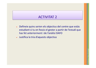 ACTIVITAT 2

Defineix quins serien els objectius del centre que estàs
estudiant si tu en fossis el gestor a partir de l’estudi que
has fet anteriorment i de l’anàlisi DAFO
Justifica la tria d’aquests objectius




                                                               Professora: Roser Armengol
 