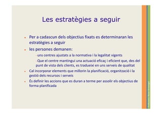 Les estratègies a seguir

Per a cadascun dels objectius fixats es determinaran les
estratègies a seguir
les persones demanen:
    −uns centres   ajustats a la normativa i la legalitat vigents
     −Que el centre mantingui una actuació eficaç i eficient que, des del
     punt de vista dels clients, es tradueixi en uns serveis de qualitat
Cal incorporar elements que millorin la planificació, organització i la
gestió dels recursos i serveis
És definir les accions que es duran a terme per assolir els objectius de




                                                                            Professora: Roser Armengol
forma planificada
 