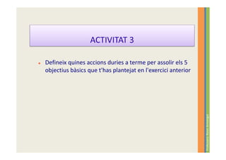 ACTIVITAT 3

Defineix quines accions duries a terme per assolir els 5
objectius bàsics que t'has plantejat en l'exercici anterior




                                                              Professora: Roser Armengol
 