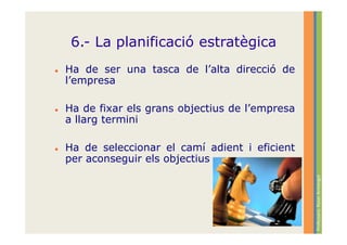 6.- La planificació estratègica
Ha de ser una tasca de l’alta direcció de
l’empresa

Ha de fixar els grans objectius de l’empresa
a llarg termini

Ha de seleccionar el camí adient i eficient
per aconseguir els objectius




                                               Professora: Roser Armengol
 