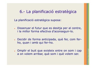 6.- La planificació estratègica

La planificació estratègica suposa:

  Dissenyar el futur que es desitja per al centre,
  i la millor forma efectiva d’aconseguir-lo.

  Decidir de forma anticipada, què fer, com fer-
  ho, quan i amb qui fer-ho.




                                                     Professora: Roser Armengol
  Omplir el buit que existeix entre on som i cap
  a on volem arribar, què som i què volem ser.
 