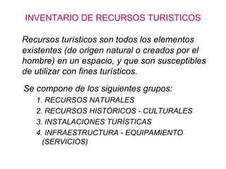 INVENTARIO DE RECURSOS TURISTICOS
Recursos turísticos son todos los elementos
existentes (de origen natural o creados por el
hombre) en un espacio, y que son susceptibles
de utilizar con fines turísticos.
Se compone de los siguientes grupos:
1. RECURSOS NATURALES
2. RECURSOS HISTÓRICOS - CULTURALES
3. INSTALACIONES TURÍSTICAS
4. INFRAESTRUCTURA - EQUIPAMIENTO
(SERVICIOS)

 