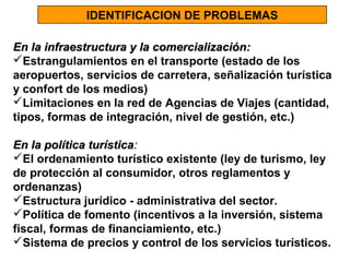 IDENTIFICACION DE PROBLEMAS
En la infraestructura y la comercialización:
Estrangulamientos en el transporte (estado de los
aeropuertos, servicios de carretera, señalización turística
y confort de los medios)
Limitaciones en la red de Agencias de Viajes (cantidad,
tipos, formas de integración, nivel de gestión, etc.)
En la política turística:
El ordenamiento turístico existente (ley de turismo, ley
de protección al consumidor, otros reglamentos y
ordenanzas)
Estructura jurídico - administrativa del sector.
Política de fomento (incentivos a la inversión, sistema
fiscal, formas de financiamiento, etc.)
Sistema de precios y control de los servicios turísticos.

 