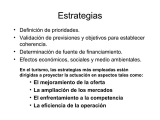 Estrategias
• Definición de prioridades.
• Validación de previsiones y objetivos para establecer
coherencia.
• Determinación de fuente de financiamiento.
• Efectos económicos, sociales y medio ambientales.
En el turismo, las estrategias más empleadas están
dirigidas a proyectar la actuación en aspectos tales como:

•
•
•
•

El mejoramiento de la oferta
La ampliación de los mercados
El enfrentamiento a la competencia
La eficiencia de la operación

 