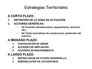 Estrategias Territoriales
A CORTO PLAZO:
1.
2.

DEFINICIÓN DE LA ZONA DE ACTUACIÓN
ACCIONES GENÉRICAS:
•
•

De Fomento (infraestructura, equipamiento, servicios,
etc.)
De Tutela (normativas de construcción, protección del
entorno)

A MEDIANO PLAZO:
1.
2.
3.

CONTINUACIÓN DE OBRAS
ACCIONES DE AMPLIACIÓN
ACCIONES DE MANTENIMIENTO

A LARGO PLAZO:
1.
2.

DEFINIR ZONAS DE FUTURO DESARROLLO
REMODELACIÓN DE LOS DESTINOS

 
