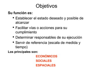 Objetivos
Su función es:
 Establecer el estado deseado y posible de
alcanzar
 Facilitar vías o acciones para su
cumplimiento
 Determinar responsables de su ejecución
 Servir de referencia (escala de medida y
tiempo)
Los principales son:
ECONÓMICOS
SOCIALES
ESPACIALES

 