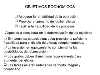 OBJETIVOS ECONOMICOS
 Asegurar la rentabilidad de la operación
 Propiciar el aumento de los beneficios
 Facilitar la flexibilidad de los procesos
Aspectos a considerar en la determinación de los objetivos
 El manejo de capacidades debe propiciar la suficiente
flexibilidad para el diseño de ofertas complementarias.
 La inversión en equipamiento complementa las
posibilidades de reconversión.
 Los gastos deben disminuirse racionalmente para
aumentar beneficios
 Las tareas estarán ordenadas de modo integral y
coordinado.

 