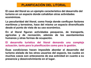 PLANIFICACIÓN DEL LITORAL
El caso del litoral es un ejemplo característico del desarrollo del
turismo en un espacio donde cohabitan otras actividades
económicas.
La peculiaridad del litoral, como franja donde confluyen factores
marítimos y terrestres, hace del mismo un espacio diversificado
desde el punto de vista de su uso económico.
En el litoral figuran actividades pesqueras, de transporte,
agrícolas y de recreación, además de los asentamientos
humanos y otras formas de ocupación.
El desarrollo turístico del litoral demanda una compleja
actuación, tanto para la planificación como para la gestión.
Esas condiciones hacen imposible abordar el desarrollo del
turismo aislado de los otros usuarios del espacio, los cuales en
muchos casos son antecesores de esa actividad en cuanto a su
presencia y desenvolvimiento en el lugar.

 