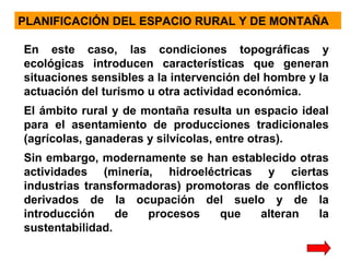 PLANIFICACIÓN DEL ESPACIO RURAL Y DE MONTAÑA
En este caso, las condiciones topográficas y
ecológicas introducen características que generan
situaciones sensibles a la intervención del hombre y la
actuación del turismo u otra actividad económica.
El ámbito rural y de montaña resulta un espacio ideal
para el asentamiento de producciones tradicionales
(agrícolas, ganaderas y silvícolas, entre otras).
Sin embargo, modernamente se han establecido otras
actividades (minería, hidroeléctricas y ciertas
industrias transformadoras) promotoras de conflictos
derivados de la ocupación del suelo y de la
introducción
de
procesos
que
alteran
la
sustentabilidad.

 