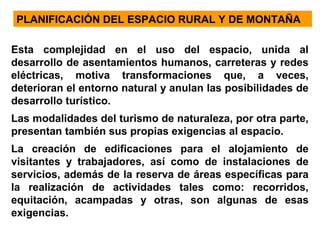PLANIFICACIÓN DEL ESPACIO RURAL Y DE MONTAÑA
Esta complejidad en el uso del espacio, unida al
desarrollo de asentamientos humanos, carreteras y redes
eléctricas, motiva transformaciones que, a veces,
deterioran el entorno natural y anulan las posibilidades de
desarrollo turístico.
Las modalidades del turismo de naturaleza, por otra parte,
presentan también sus propias exigencias al espacio.
La creación de edificaciones para el alojamiento de
visitantes y trabajadores, así como de instalaciones de
servicios, además de la reserva de áreas específicas para
la realización de actividades tales como: recorridos,
equitación, acampadas y otras, son algunas de esas
exigencias.

 