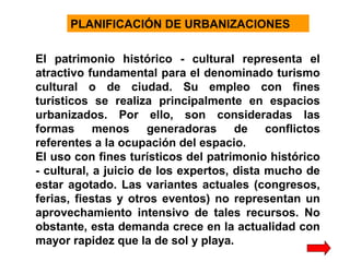 PLANIFICACIÓN DE URBANIZACIONES
El patrimonio histórico - cultural representa el
atractivo fundamental para el denominado turismo
cultural o de ciudad. Su empleo con fines
turísticos se realiza principalmente en espacios
urbanizados. Por ello, son consideradas las
formas menos generadoras de conflictos
referentes a la ocupación del espacio.
El uso con fines turísticos del patrimonio histórico
- cultural, a juicio de los expertos, dista mucho de
estar agotado. Las variantes actuales (congresos,
ferias, fiestas y otros eventos) no representan un
aprovechamiento intensivo de tales recursos. No
obstante, esta demanda crece en la actualidad con
mayor rapidez que la de sol y playa.

 