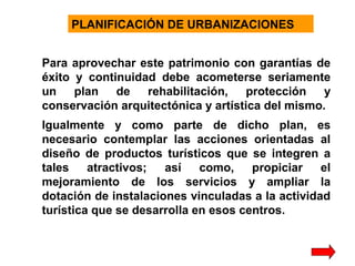 PLANIFICACIÓN DE URBANIZACIONES
Para aprovechar este patrimonio con garantías de
éxito y continuidad debe acometerse seriamente
un
plan
de
rehabilitación,
protección
y
conservación arquitectónica y artística del mismo.
Igualmente y como parte de dicho plan, es
necesario contemplar las acciones orientadas al
diseño de productos turísticos que se integren a
tales
atractivos;
así
como,
propiciar
el
mejoramiento de los servicios y ampliar la
dotación de instalaciones vinculadas a la actividad
turística que se desarrolla en esos centros.

 
