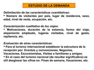 ESTUDIO DE LA DEMANDA
Delimitación de las características cuantitativas:
 Número de visitantes por país, lugar de residencia, sexo,
edad, nivel de renta, ocupación, etc.
Caracterización cualitativa de los viajes:
 Motivaciones, duración de la estancia, forma del viaje,
alojamiento empleado, lugares visitados, nivel de gasto,
repitencia, etc.
Evaluación de otras características:
 Para el turismo internacional establecer la estructura de la
recepción por: Eventos y convenciones, Negocios,
Vacaciones, Excursionistas, Visitas a familiares y amigos.
 En el caso del turismo nacional (de resultar significativo) es
útil desglosar las cifras en: Fines de semana, Vacaciones, etc.

 