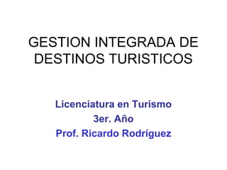 GESTION INTEGRADA DE
DESTINOS TURISTICOS
Licenciatura en Turismo
3er. Año
Prof. Ricardo Rodríguez

 