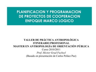 PLANIFICACION Y PROGRAMACION
   DE PROYECTOS DE COOPERACION
      ENFOQUE MARCO LOGICO




      TALLER DE PRÁCTICA ANTROPOLÓGICA
             ITINERARIO PROFESIONAL
MASTER EN ANTROPOLOGÍA DE ORIENTACIÓN PÚBLICA
                     Curso 2010/2011
                Prof. Héctor Grad Fuchsel
       (Basado en presentación de Carlos Peláez Paz)
 