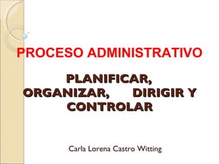 PLANIFICAR,  ORGANIZAR,  DIRIGIR Y CONTROLAR Carla Lorena Castro Witting PROCESO ADMINISTRATIVO 