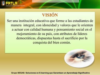 VISIÓNSer una institución educativa que forme a las estudiantes de manera  integral, con idoneidad y valores que le orienten a actuar con calidad humana y pensamiento social en el mejoramiento de su país, con atributos de líderes democráticas, dispuestas hasta el sacrificio por la conquista del bien común.Grupo SEGAS: Soluciones en E-learning que Garantizan un Aprendizaje Significativo