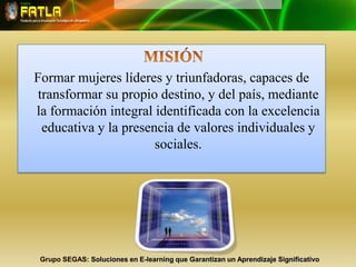 MISIÓN Formar mujeres líderes y triunfadoras, capaces de transformar su propio destino, y del país, mediante la formación integral identificada con la excelencia educativa y la presencia de valores individuales y sociales. Grupo SEGAS: Soluciones en E-learning que Garantizan un Aprendizaje Significativo