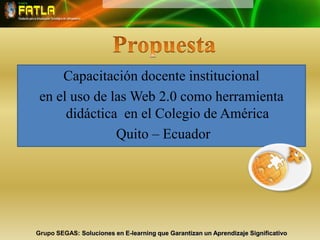 PropuestaCapacitación docente institucionalen el uso de las Web 2.0 como herramienta didáctica  en el Colegio de América  Quito – EcuadorGrupo SEGAS: Soluciones en E-learning que Garantizan un Aprendizaje Significativo