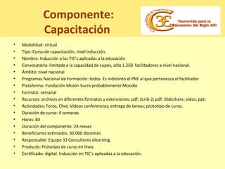 Componente:
Capacitación
• Modalidad: virtual
• Tipo: Curso de capacitación, nivel inducción.
• Nombre: Inducción a las TIC‘s aplicadas a la educación
• Convocatoria: limitada a la capacidad de cupos, sólo 1.250 facilitadores a nivel nacional.
• Ámbito: nivel nacional
• Programas Nacional de Formación: todos. Es indistinto el PNF al que pertenezca el facilitador
• Plataforma: Fundación Misión Sucre probablemente Moodle
• Formato: semanal
• Recursos: archivos en diferentes formatos y extensiones: pdf; Scrib-2; pdf; Slideshare; vídos; ppt;
• Actividades: Foros, Chat, Vídeos conferencias; entrega de tareas; prototipo de curso.
• Duración de curso: 4 semanas
• Horas: 84
• Duración del componente: 24 meses
• Beneficiarios estimados: 30.000 docentes
• Responsable: Equipo 33 Consultores elearning.
• Producto: Prototipo de curso en línea
• Certificado: digital. Inducción en TIC‘s aplicadas a la educación.
 