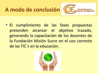 A modo de conclusión
• El cumplimiento de las fases propuestas
pretenden alcanzar el objetivo trazado,
generando la capacitación de los docentes de
la Fundación Misión Sucre en el uso correcto
de las TIC´s en la educación.
 