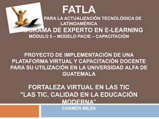 FATLAFundación para la Actualización Tecnológica de LatinoaméricaPrograma de Experto en E-learningMódulo 5 – Modelo PACIE – Capacitación PROYECTO DE IMPLEMENTACIÓN DE UNA PLATAFORMA VIRTUAL Y CAPACITACIÓN DOCENTE PARA SU UTILIZACIÓN EN LA UNIVERSIDAD ALFA DE GUATEMALAFORTALEZA VIRTUAL EN LAS TIC"LAS TIC, CALIDAD EN LA EDUCACIÓN MODERNA"Carmen Mejía 