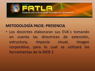 METODOLOGÍA PACIE: PRESENCIALos docentes elaboraran sus EVA´s tomando en cuenta las directrices de extensión, estructura, impacto visual, imagen corporativa, para lo cual se utilizará las herramientas de la WEB 2 