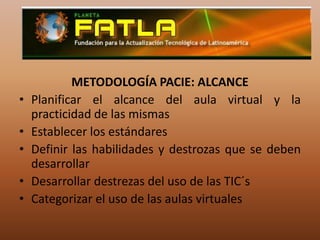 METODOLOGÍA PACIE: ALCANCEPlanificar el alcance del aula virtual y la practicidad de las mismasEstablecer los estándares Definir las habilidades y destrozas que se deben desarrollar Desarrollar destrezas del uso de las TIC´sCategorizar el uso de las aulas virtuales