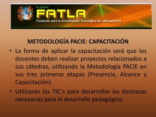 METODOLOGÍA PACIE: CAPACITACIÓNLa forma de aplicar la capacitación será que los docentes deben realizar proyectos relacionados a sus cátedras, utilizando la Metodología PACIE en sus tres primeras etapas (Presencia, Alcance y Capacitación).Utilizaran las TIC´s para desarrollar las destrezas necesarias para el desarrollo pedagógico.