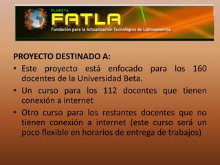 PROYECTO DESTINADO A:Este proyecto está enfocado para los 160 docentes de la Universidad Beta.Un curso para los 112 docentes que tienen conexión a internetOtro curso para los restantes docentes que no tienen conexión a internet (este curso será un poco flexible en horarios de entrega de trabajos)