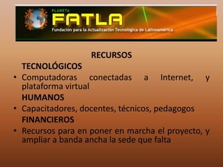RECURSOS	TECNOLÓGICOSComputadoras conectadas a Internet, y plataforma virtual	HUMANOSCapacitadores, docentes, técnicos, pedagogos	FINANCIEROSRecursos para en poner en marcha el proyecto, y ampliar a banda ancha la sede que falta 